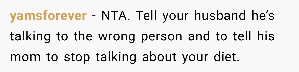 yamsforever − NTA. Tell your husband he’s talking to the wrong person and to tell his mom to stop talking about your diet.