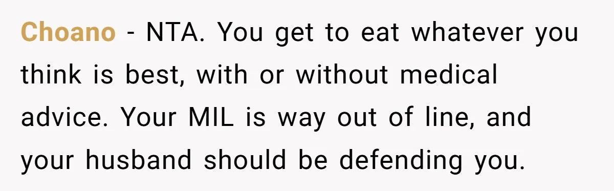 Choano − NTA. You get to eat whatever you think is best, with or without medical advice. Your MIL is way out of line, and your husband should be defending...