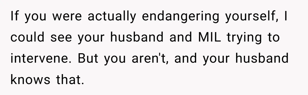 If you were actually endangering yourself, I could see your husband and MIL trying to intervene. But you aren't, and your husband knows that.
