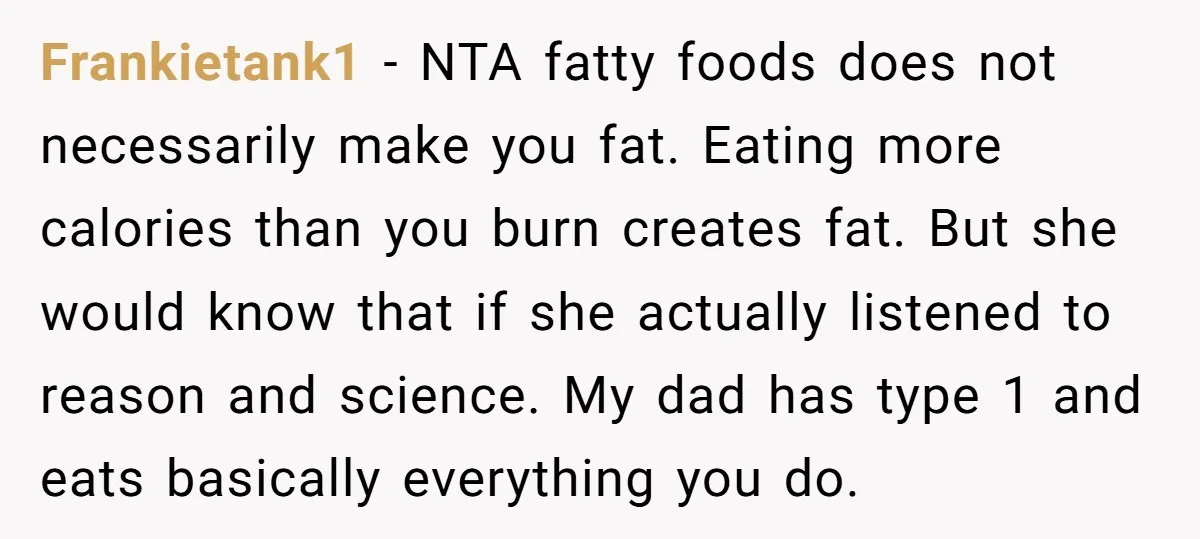 Frankietank1 − NTA fatty foods does not necessarily make you fat. Eating more calories than you burn creates fat. But she would know that if she actually listened to reason...