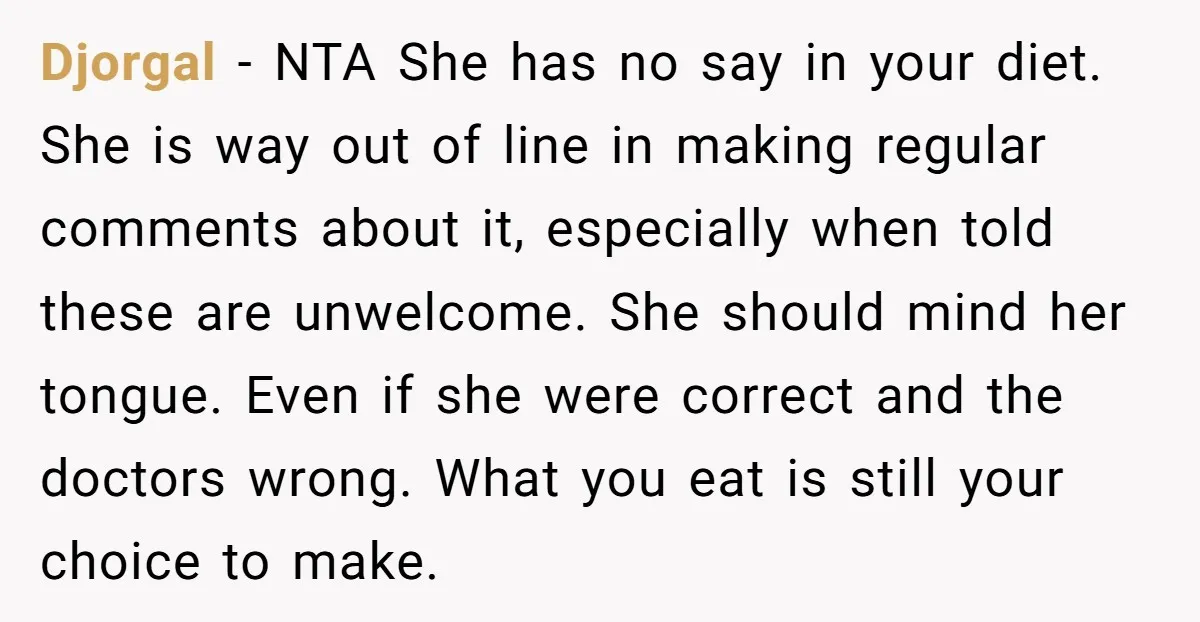 Djorgal − NTA She has no say in your diet. She is way out of line in making regular comments about it, especially when told these are unwelcome. She should...