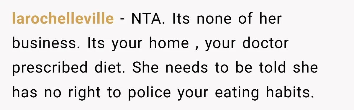 larochelleville − NTA. Its none of her business. Its your home , your doctor prescribed diet. She needs to be told she has no right to police your eating habits.
