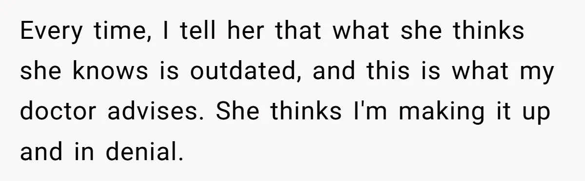 Every time, I tell her that what she thinks she knows is outdated, and this is what my doctor advises. She thinks I'm making it up and in denial.