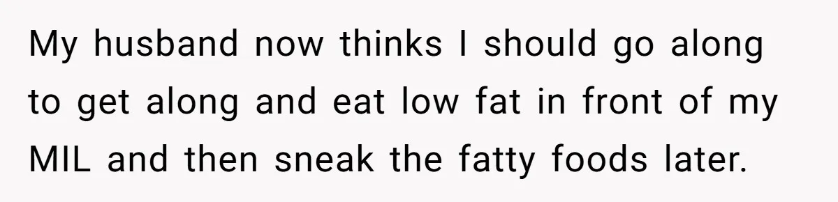 My husband now thinks I should go along to get along and eat low fat in front of my MIL and then sneak the fatty foods later.
