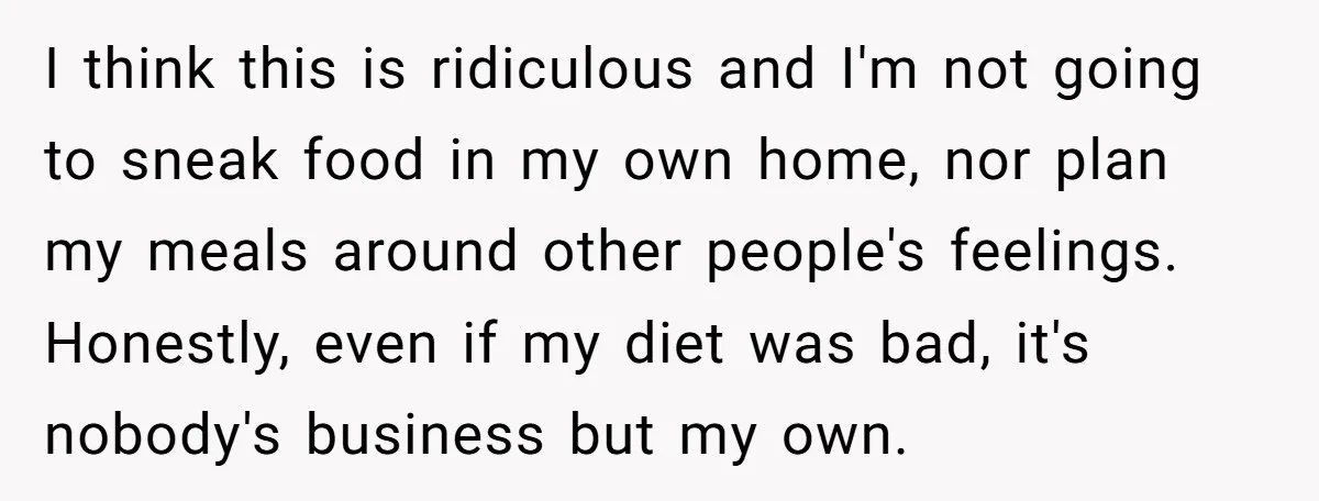 I think this is ridiculous and I'm not going to sneak food in my own home, nor plan my meals around other people's feelings. Honestly, even if my diet was...