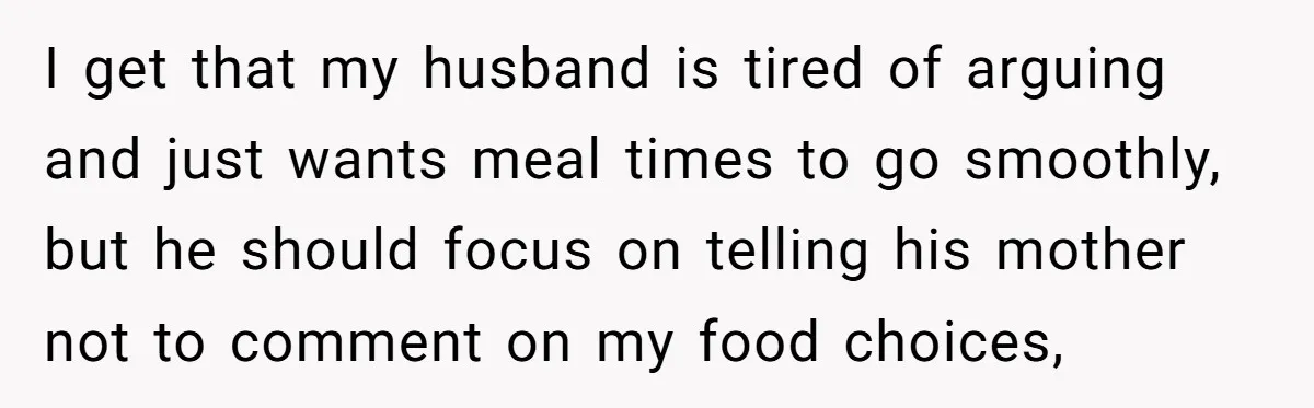 I get that my husband is tired of arguing and just wants meal times to go smoothly, but he should focus on telling his mother not to comment on my...