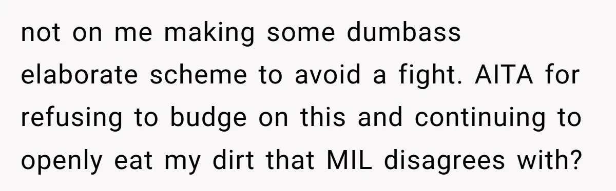 not on me making some dumbass elaborate scheme to avoid a fight. AITA for refusing to budge on this and continuing to openly eat my dirt that MIL disagrees with?