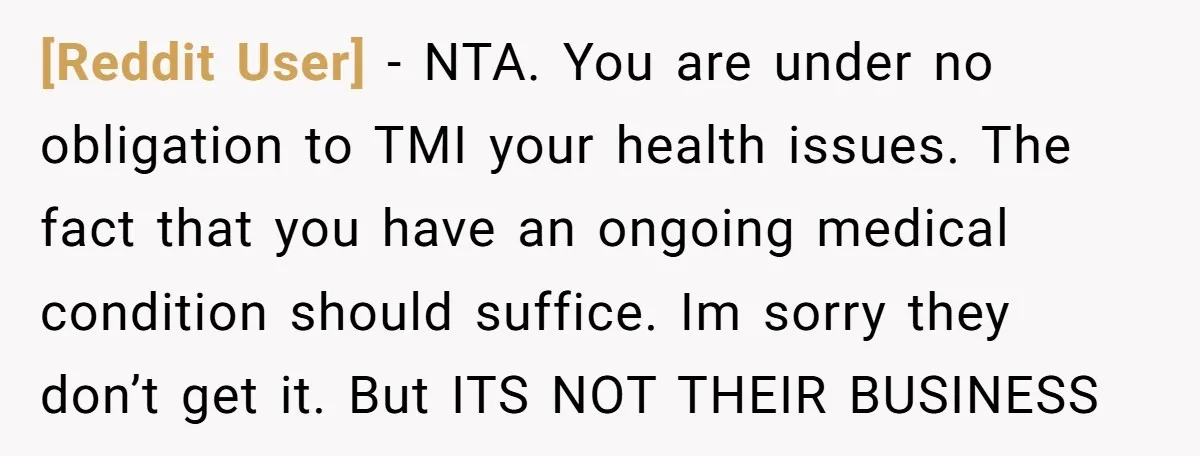 [Reddit User] − NTA. You are under no obligation to TMI your health issues. The fact that you have an ongoing medical condition should suffice. Im sorry they don’t get...
