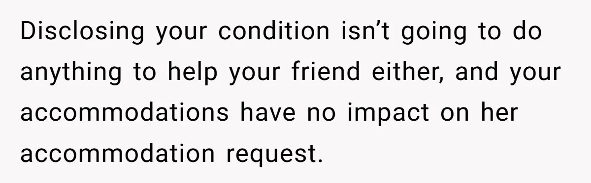 Disclosing your condition isn’t going to do anything to help your friend either, and your accommodations have no impact on her accommodation request.