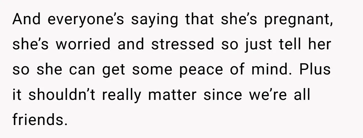 And everyone’s saying that she’s pregnant, she’s worried and stressed so just tell her so she can get some peace of mind. Plus it shouldn’t really matter since we’re all...