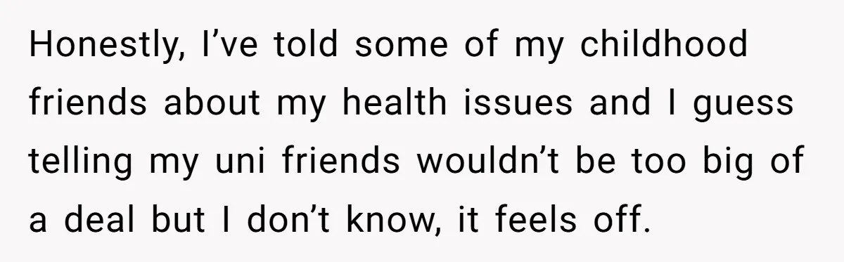 Honestly, I’ve told some of my childhood friends about my health issues and I guess telling my uni friends wouldn’t be too big of a deal but I don’t know,...