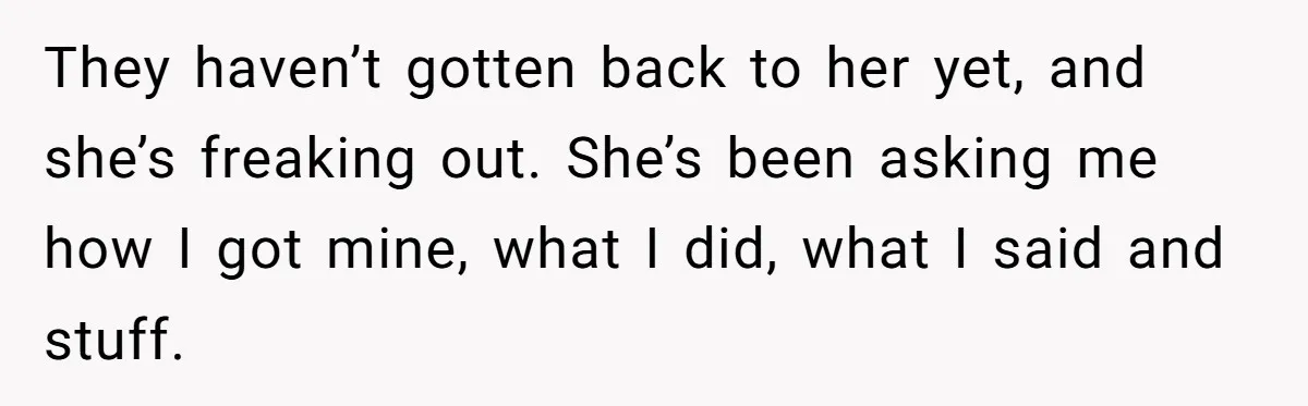 They haven’t gotten back to her yet, and she’s freaking out. She’s been asking me how I got mine, what I did, what I said and stuff.
