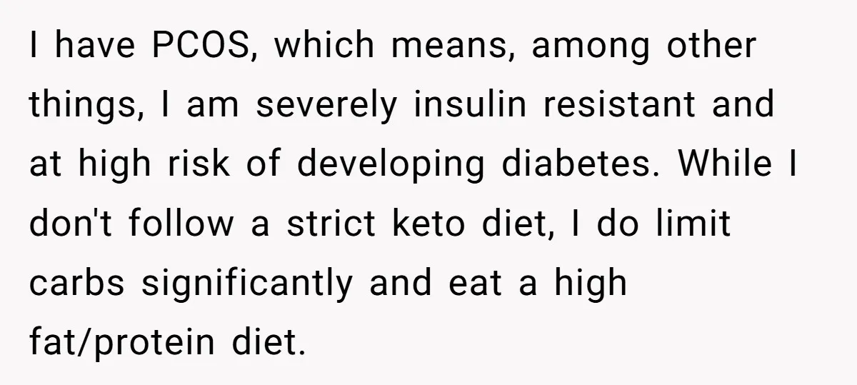 I have PCOS, which means, among other things, I am severely insulin resistant and at high risk of developing diabetes. While I don't follow a strict keto diet, I do...
