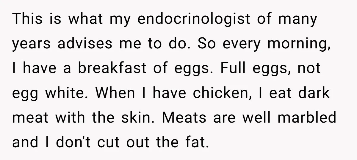 This is what my endocrinologist of many years advises me to do. So every morning, I have a breakfast of eggs. Full eggs, not egg white. When I have chicken,...