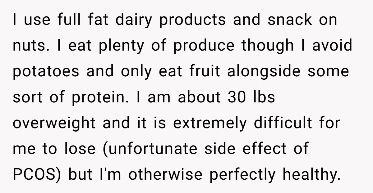 I use full fat dairy products and snack on nuts. I eat plenty of produce though I avoid potatoes and only eat fruit alongside some sort of protein. I am...