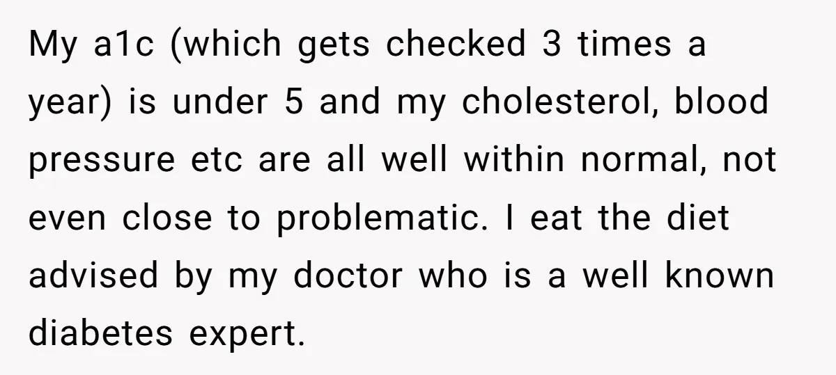 My a1c (which gets checked 3 times a year) is under 5 and my cholesterol, blood pressure etc are all well within normal, not even close to problematic. I eat...