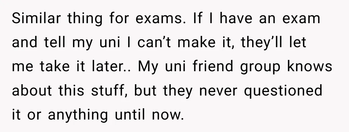 Similar thing for exams. If I have an exam and tell my uni I can’t make it, they’ll let me take it later.. My uni friend group knows about this...
