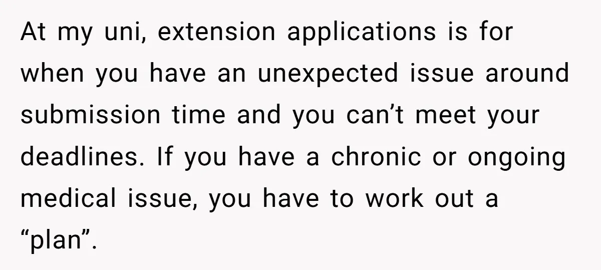 At my uni, extension applications is for when you have an unexpected issue around submission time and you can’t meet your deadlines. If you have a chronic or ongoing medical...