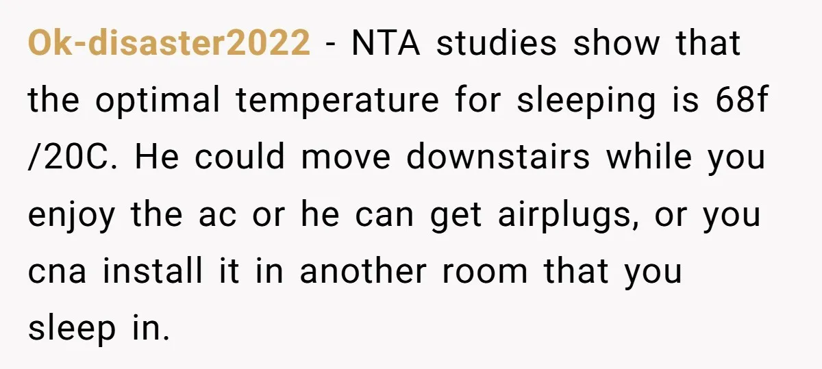 Ok-disaster2022 − NTA studies show that the optimal temperature for sleeping is 68f /20C. He could move downstairs while you enjoy the ac or he can get airplugs, or you...