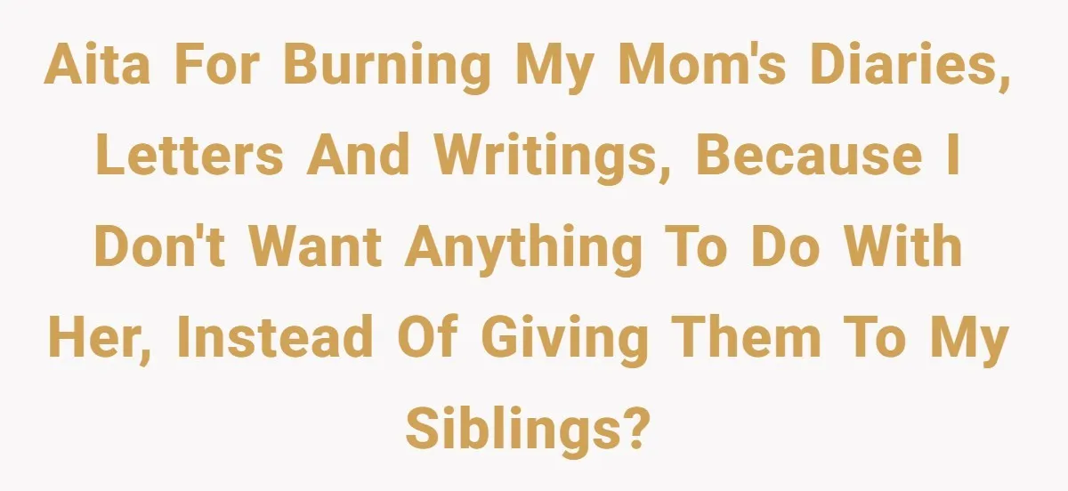 AITA for burning my mom's diaries, letters and writings, because I don't want anything to do with her, instead of giving them to my siblings?