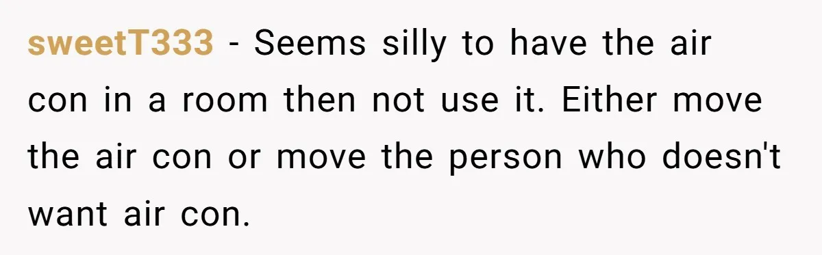sweetT333 − Seems silly to have the air con in a room then not use it. Either move the air con or move the person who doesn't want air con.