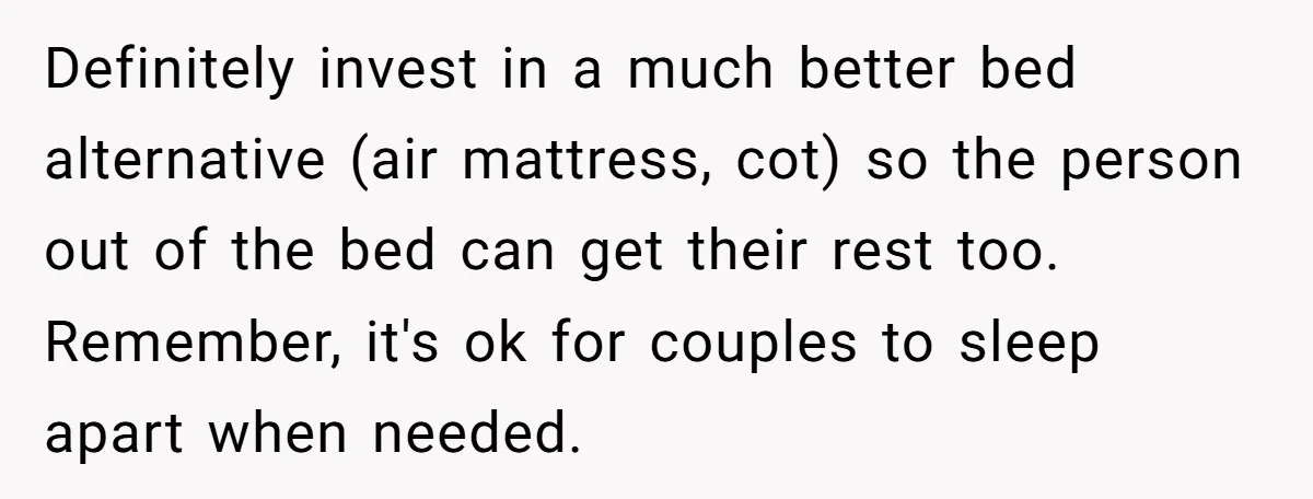 Definitely invest in a much better bed alternative (air mattress, cot) so the person out of the bed can get their rest too. Remember, it's ok for couples to sleep...