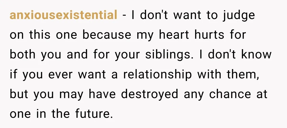 anxiousexistential − I don't want to judge on this one because my heart hurts for both you and for your siblings. I don't know if you ever want a relationship...