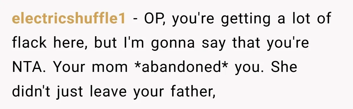 electricshuffle1 − OP, you're getting a lot of flack here, but I'm gonna say that you're NTA. Your mom *abandoned* you. She didn't just leave your father,