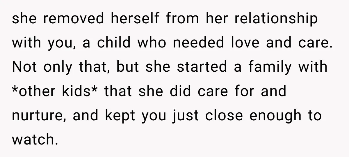 she removed herself from her relationship with you, a child who needed love and care. Not only that, but she started a family with *other kids* that she did care...