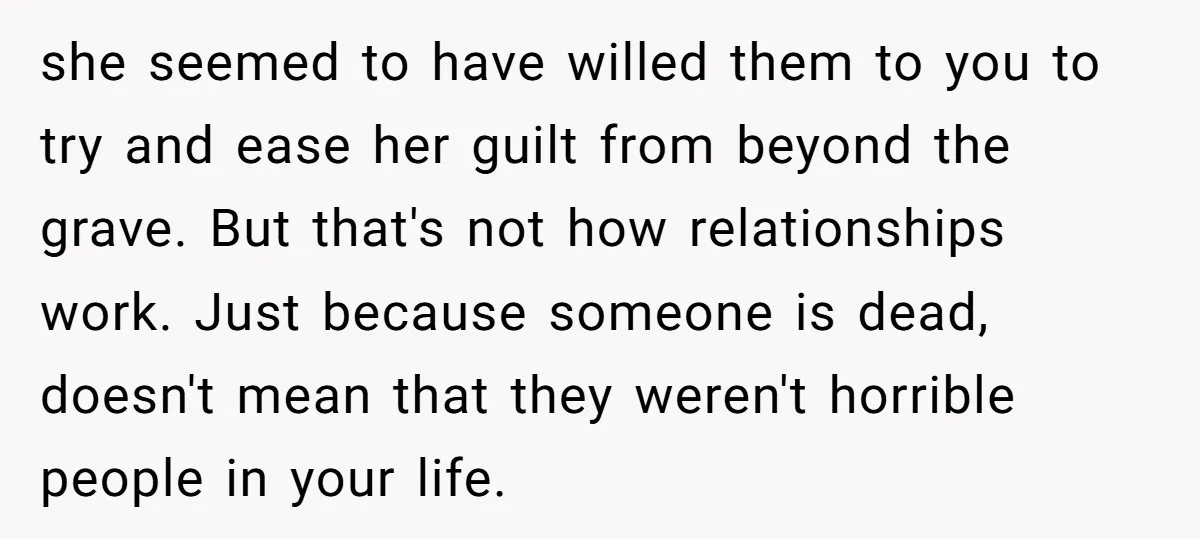 she seemed to have willed them to you to try and ease her guilt from beyond the grave. But that's not how relationships work. Just because someone is dead, doesn't...