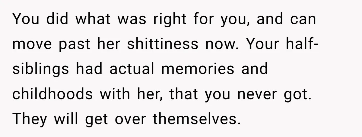You did what was right for you, and can move past her shittiness now. Your half-siblings had actual memories and childhoods with her, that you never got. They will get...