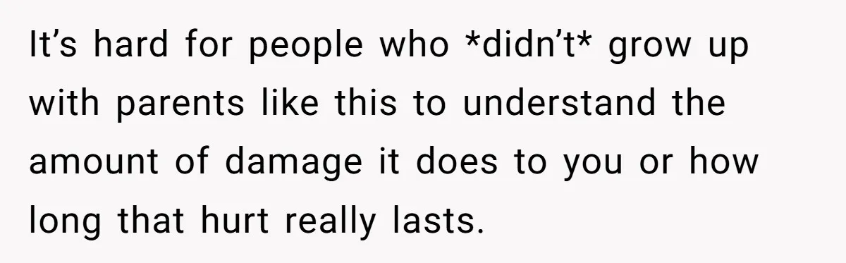 It’s hard for people who *didn’t* grow up with parents like this to understand the amount of damage it does to you or how long that hurt really lasts.