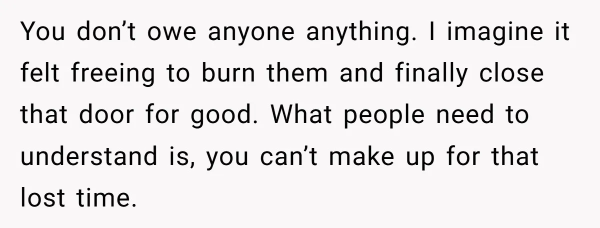 You don’t owe anyone anything. I imagine it felt freeing to burn them and finally close that door for good. What people need to understand is, you can’t make up...