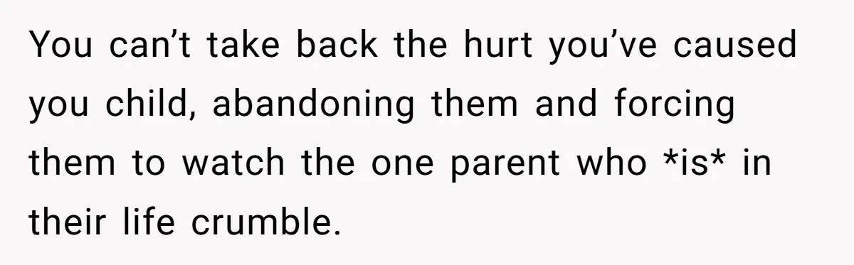 You can’t take back the hurt you’ve caused you child, abandoning them and forcing them to watch the one parent who *is* in their life crumble.
