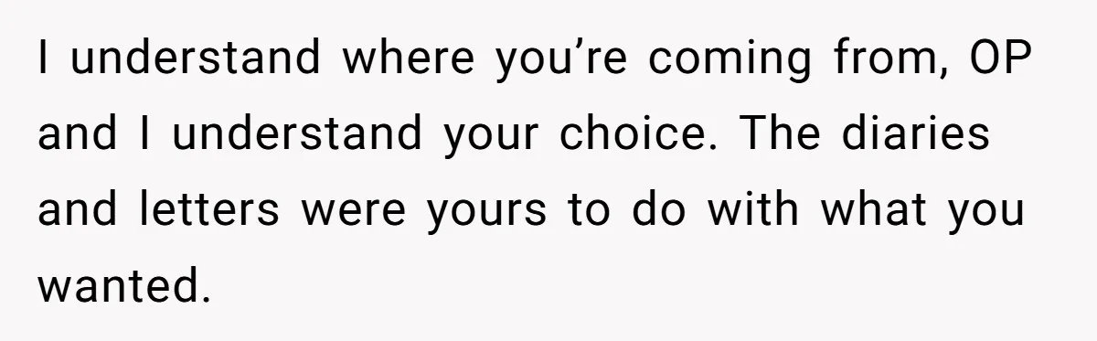 I understand where you’re coming from, OP and I understand your choice. The diaries and letters were yours to do with what you wanted.