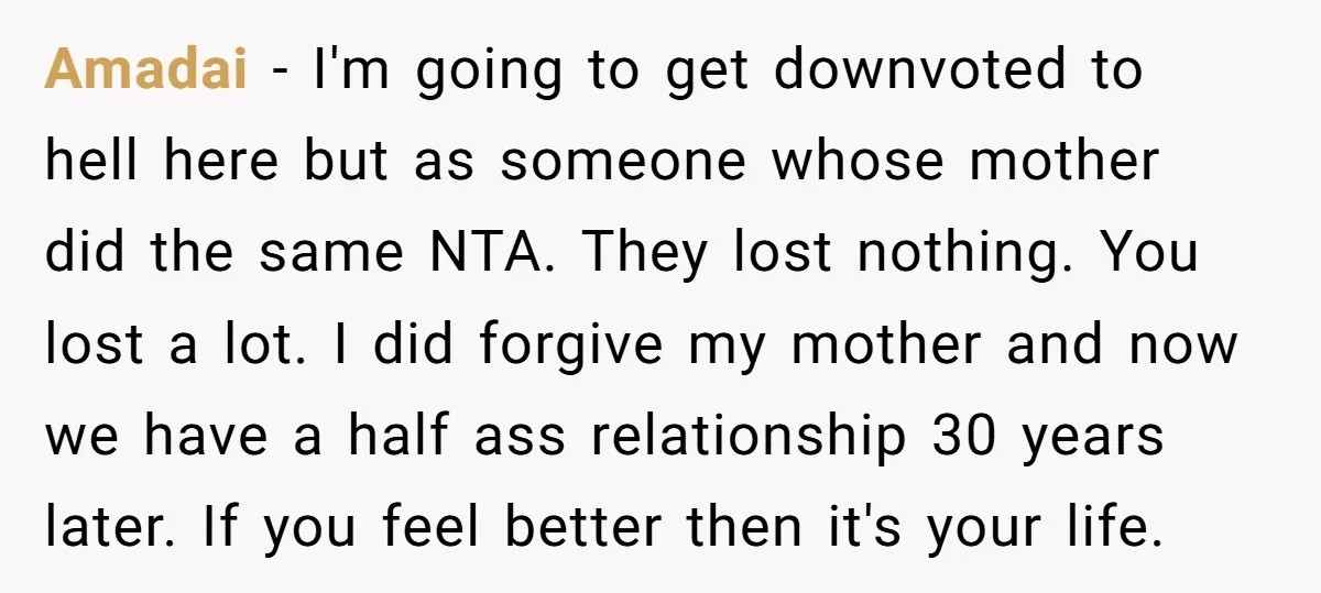 Amadai − I'm going to get downvoted to hell here but as someone whose mother did the same NTA. They lost nothing. You lost a lot. I did forgive my...