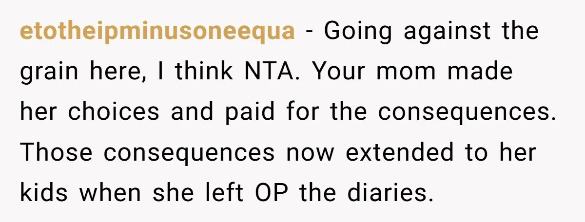 etotheipminusoneequa − Going against the grain here, I think NTA. Your mom made her choices and paid for the consequences. Those consequences now extended to her kids when she left...