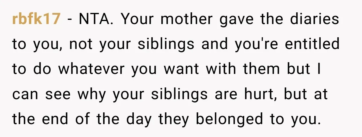 rbfk17 − NTA. Your mother gave the diaries to you, not your siblings and you're entitled to do whatever you want with them but I can see why your siblings...