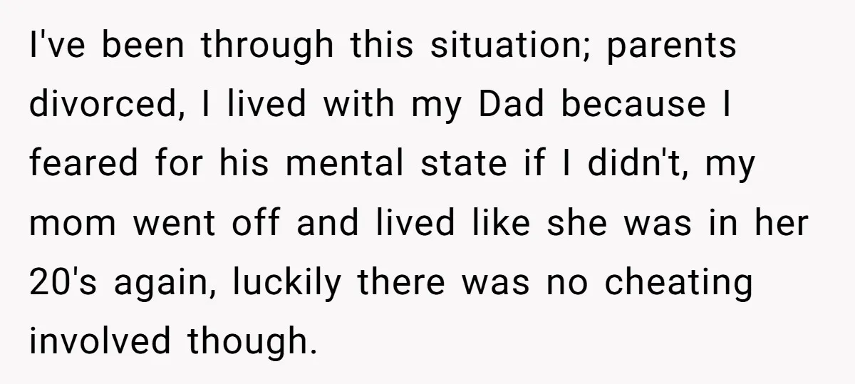 I've been through this situation; parents divorced, I lived with my Dad because I feared for his mental state if I didn't, my mom went off and lived like she...