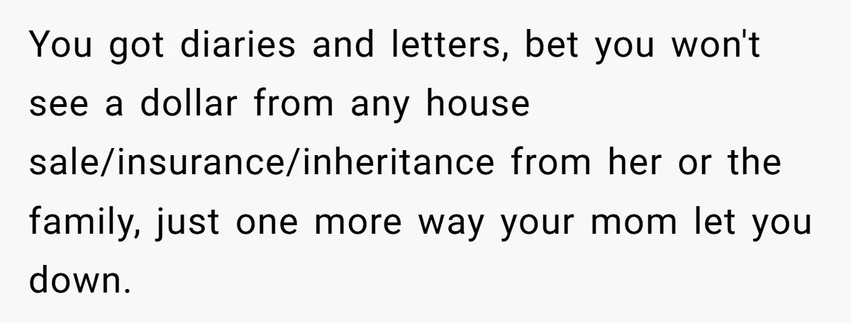 You got diaries and letters, bet you won't see a dollar from any house sale/insurance/inheritance from her or the family, just one more way your mom let you down.