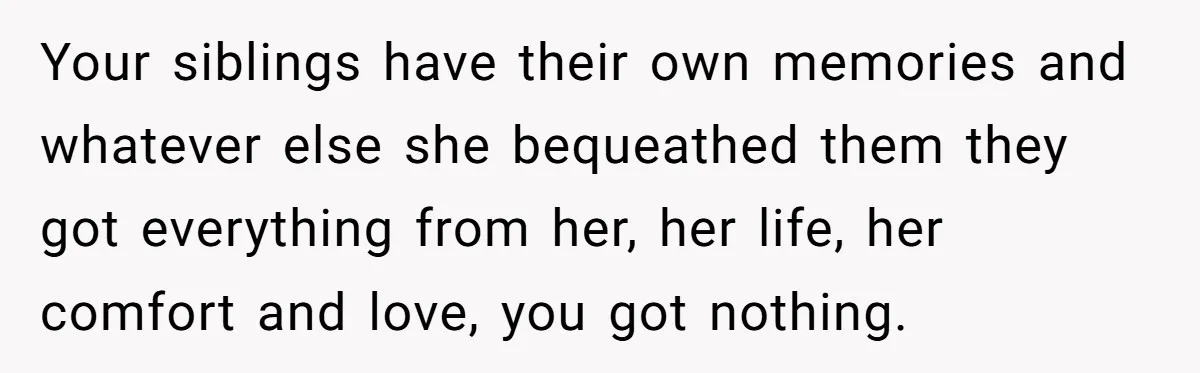 Your siblings have their own memories and whatever else she bequeathed them they got everything from her, her life, her comfort and love, you got nothing.