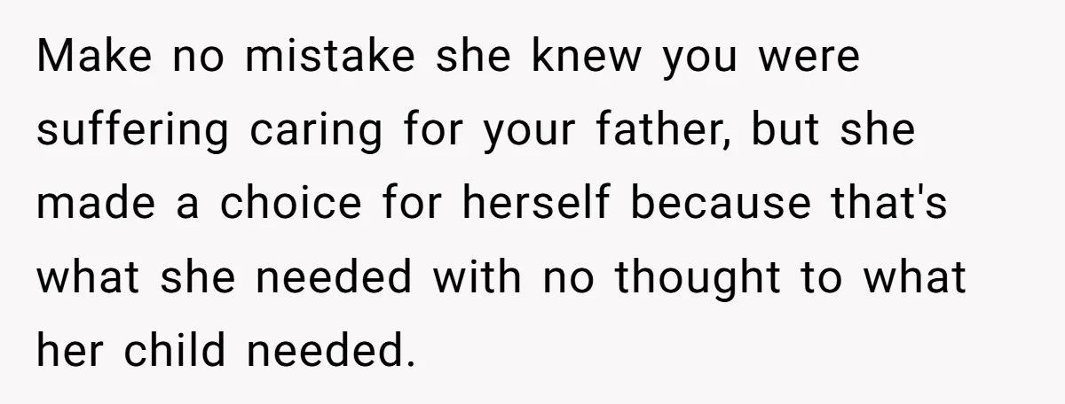 Make no mistake she knew you were suffering caring for your father, but she made a choice for herself because that's what she needed with no thought to what her...