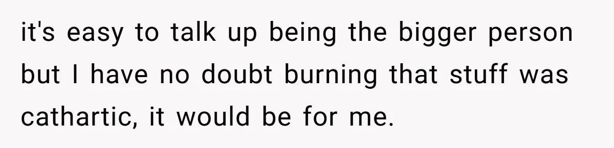it's easy to talk up being the bigger person but I have no doubt burning that stuff was cathartic, it would be for me.