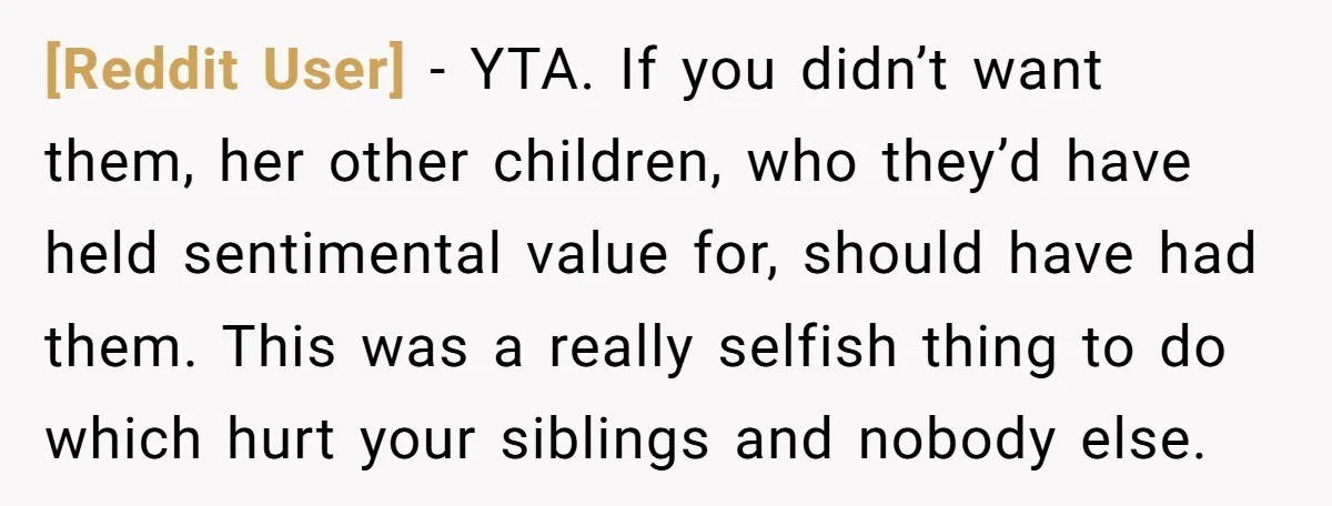 [Reddit User] − YTA. If you didn’t want them, her other children, who they’d have held sentimental value for, should have had them. This was a really selfish thing to...
