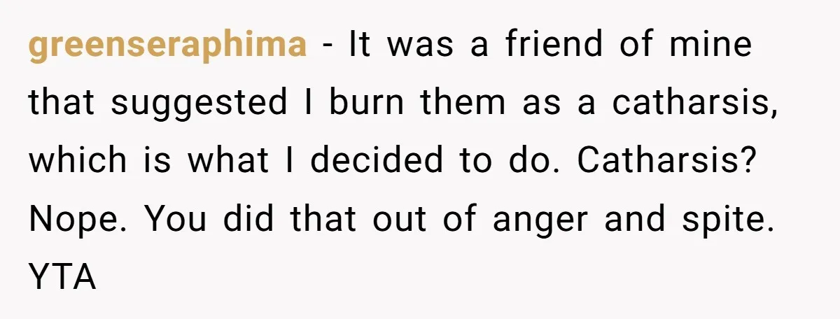 greenseraphima − It was a friend of mine that suggested I burn them as a catharsis, which is what I decided to do. Catharsis? Nope. You did that out of...