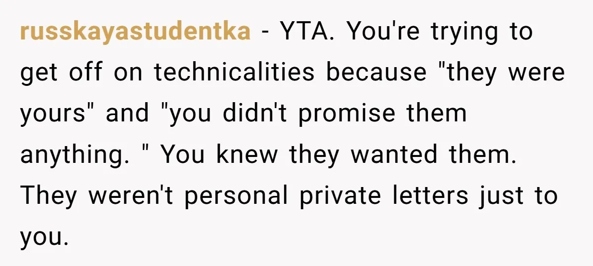 russkayastudentka − YTA. You're trying to get off on technicalities because "they were yours" and "you didn't promise them anything. " You knew they wanted them. They weren't personal private...