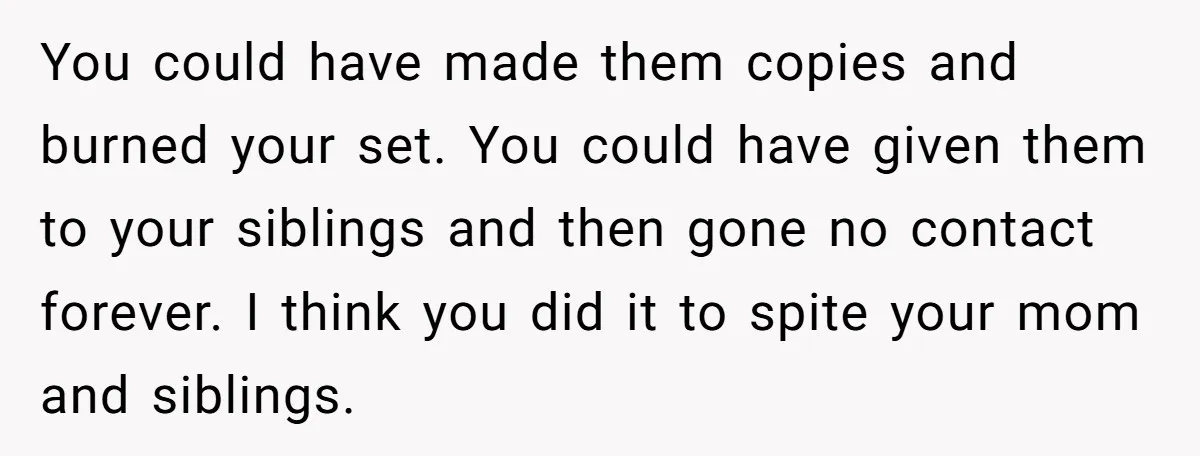 You could have made them copies and burned your set. You could have given them to your siblings and then gone no contact forever. I think you did it to...