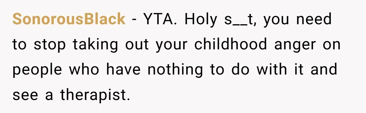 SonorousBlack − YTA. Holy s__t, you need to stop taking out your childhood anger on people who have nothing to do with it and see a therapist.