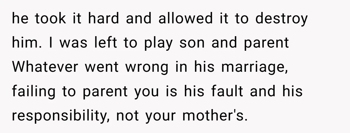 he took it hard and allowed it to destroy him. I was left to play son and parent Whatever went wrong in his marriage, failing to parent you is his...