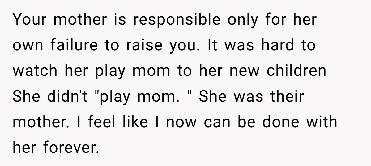 Your mother is responsible only for her own failure to raise you. It was hard to watch her play mom to her new children She didn't "play mom. " She...